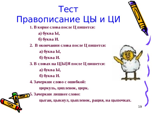 Тест  Правописание ЦЫ и ЦИ 1 . В корне слова после Ц пишется:  а) буква Ы,  б) буква И. 2. В окончании слова после Ц пишется:  а) буква Ы,  б) буква И. 3. В словах на Ц [ Ы ] Я после Ц пишется:  а) буква Ы,  б) буква И. 4. Зачеркни слово с ошибкой:  циркуль, ципленок, цирк. 5. Зачеркни лишнее слово:  цыган, цыкнул, цыпленок, рация, на цыпочках.