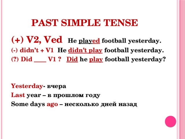 Past Simple Tense (+) V2, Ved He play ed football yesterday. (-) didn’t + V1 He didn’t play football yesterday. (?) Did ____ V1 ? Did  he  play  football yesterday?   Yesterday - вчера Last year – в прошлом году Some days ago – несколько дней назад