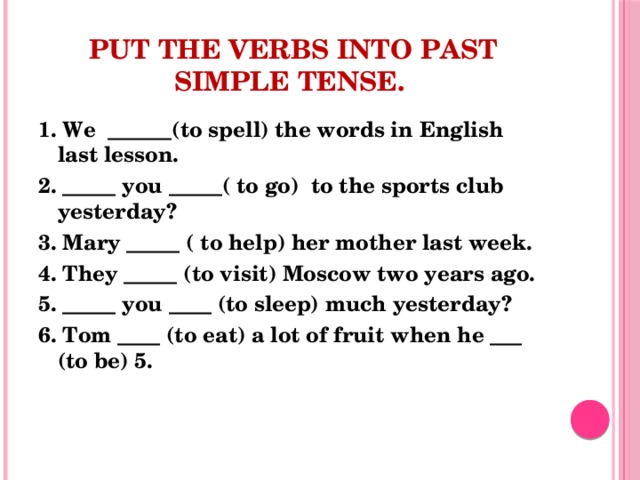 Put the verbs into Past Simple Tense. 1. We ______(to spell) the words in English last lesson. 2. _____ you _____( to go) to the sports club yesterday? 3. Mary _____ ( to help) her mother last week. 4. They _____ (to visit) Moscow two years ago. 5. _____ you ____ (to sleep) much yesterday? 6. Tom ____ (to eat) a lot of fruit when he ___ (to be) 5.