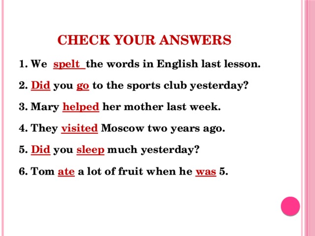 Check your answers 1. We spelt the words in English last lesson. 2. Did you go to the sports club yesterday? 3. Mary helped  her mother last week. 4. They visited Moscow two years ago. 5. Did you sleep much yesterday? 6. Tom ate a lot of fruit when he was 5.