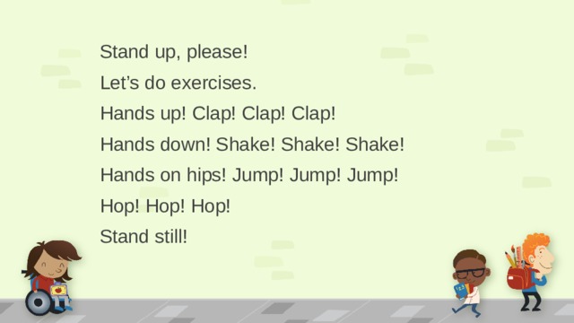 Stand up, please! Let’s do exercises. Hands up! Clap! Clap! Clap! Hands down! Shake! Shake! Shake! Hands on hips! Jump! Jump! Jump! Hop! Hop! Hop! Stand still!