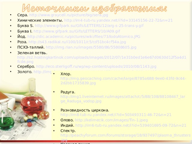 Сера. http://www.graycell.ru/picture/big/sera.jpg Химические элементы. http://im4-tub-ru.yandex.net/i?id=33145156-22-72&n=21 Буква S. http://www.gifpark.su/Gifs/LETTERS/12/arg-s-25-trans-y.gif   Буква I. http://www.gifpark.su/Gifs/LETTERS/10/A09.gif   Йод. http://dic.academic.ru/pictures/wiki/files/73/IodoAtomico.JPG Роза. http://s43.radikal.ru/i100/1011/c5/cd51bc4cf54a.jpg  ПСХЭ-таллий. http://img.rian.ru/images/5580/86/55808605.jpg  Зеленая ветвь. http://s2.hostingkartinok.com/uploads/images/2012/07/1e31b0ed1e6e67d0630d12f5a4d1fcde.png Серебро. http://eco.sterligoff.ru/wp/wp-content/uploads/2010/08/1143.jpg  Золото. http://img-fotki.yandex.ru/get/6108/26779494.db/0_5a303_8965fa82_XL  Хлор. http://img.geocaching.com/cache/large/8785a688-9ee0-43fd-9c44-2d2bb1735839.jpg  Радуга. http://img1.liveinternet.ru/images/attach/c/5/88/108/88108447_large_Raduga_vodop.jpg  Разновидность циркона. http://im8-tub-ru.yandex.net/i?id=503493311-46-72&n=21  Олово. http://kelimecik.com/images/Tin-1.jpeg Индий. http://im6-tub-ru.yandex.net/i?id=539401695-09-72&n=21  Спектр. http://peachyforum.com/forums/storage/18/937497/plasma_thrusters.jpg Красная линия. http://www.xda-wallpapers.com/file/553/750x488/16:9/lines-glow-fire_3771.jpg Пробирки с цветными растворами. http://i.allday.ru/uploads/posts/2010-07/thumbs/1278066500_64716_23.jpg