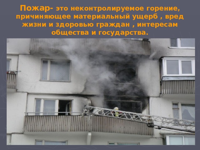 Пожар- это неконтролируемое горение, причиняющее материальный ущерб , вред жизни и здоровью граждан , интересам общества и государства.