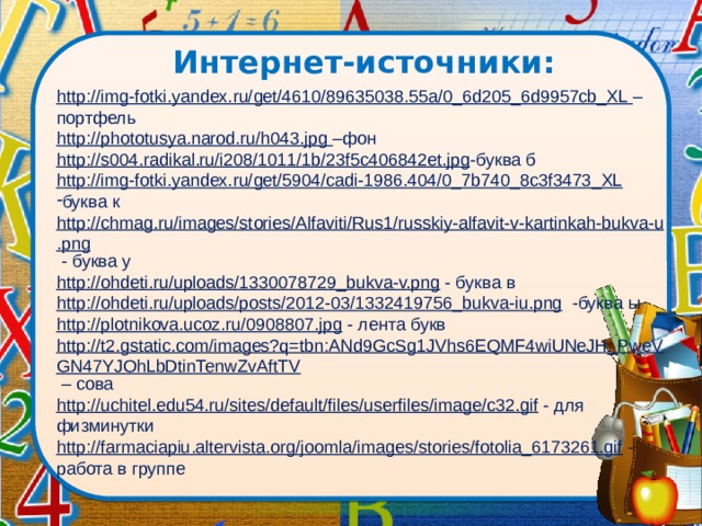 Интернет-источники:   http://img-fotki.yandex.ru/get/4610/89635038.55a/0_6d205_6d9957cb_XL – портфель http://phototusya.narod.ru/h043.jpg –фон http://s004.radikal.ru/i208/1011/1b/23f5c406842et.jpg -буква б http://img-fotki.yandex.ru/get/5904/cadi-1986.404/0_7b740_8c3f3473_XL  буква к http://chmag.ru/images/stories/Alfaviti/Rus1/russkiy-alfavit-v-kartinkah-bukva-u.png - буква у http://ohdeti.ru/uploads/1330078729_bukva-v.png - буква в http://ohdeti.ru/uploads/posts/2012-03/1332419756_bukva-iu.png -буква ы http://plotnikova.ucoz.ru/0908807.jpg - лента букв http://t2.gstatic.com/images?q=tbn:ANd9GcSg1JVhs6EQMF4wiUNeJH_PweVGN47YJOhLbDtinTenwZvAftTV – сова http://uchitel.edu54.ru/sites/default/files/userfiles/image/c32.gif - для физминутки http://farmaciapiu.altervista.org/joomla/images/stories/fotolia_6173261.gif - работа в группе