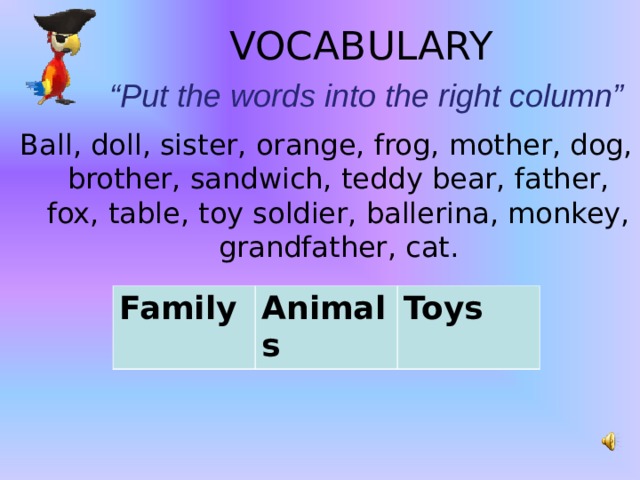 VOCABULARY   “Put the words into the right column” Ball, doll, sister, orange, frog, mother, dog, brother, sandwich, teddy bear, father, fox, table, toy soldier, ballerina, monkey, grandfather, cat.     Family  Animals Toys