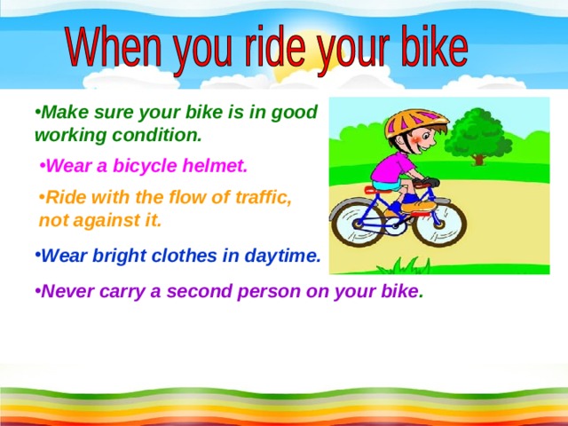 Make sure your bike is in good working condition. Wear a bicycle helmet. Ride with the flow of traffic, not against it. Wear bright clothes in daytime. Never carry a second person on your bike .