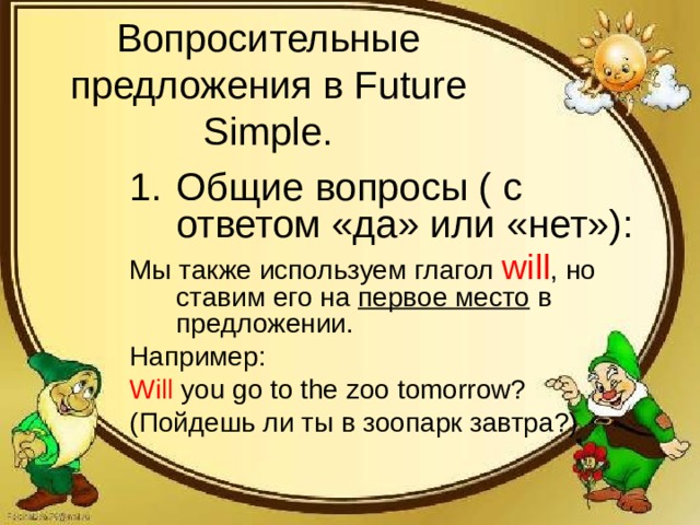 Вопросительные предложения в Future Simple. Общие вопросы ( с ответом «да» или «нет»): Мы также используем глагол will , но ставим его на первое место в предложении. Например: Will you go to the zoo tomorrow? ( Пойдешь ли ты в зоопарк завтра?)