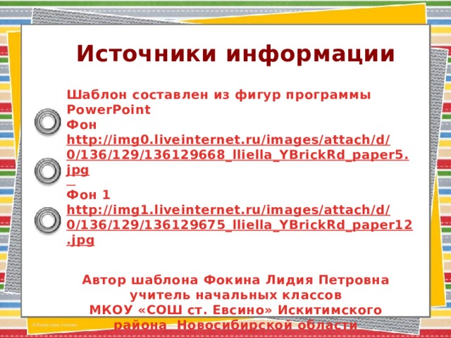 Источники информации  Шаблон составлен из фигур программы PowerPoint Фон http://img0.liveinternet.ru/images/attach/d/0/136/129/136129668_lliella_YBrickRd_paper5.jpg  Фон 1 http://img1.liveinternet.ru/images/attach/d/0/136/129/136129675_lliella_YBrickRd_paper12.jpg   Автор шаблона Фокина Лидия Петровна учитель начальных классов МКОУ «СОШ ст. Евсино» Искитимского района Новосибирской области