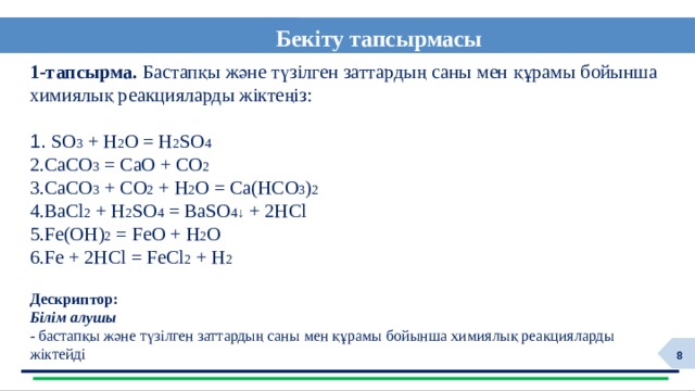 Бекіту тапсырмасы  1-тапсырма. Бастапқы және түзілген заттардың саны мен құрамы бойынша химиялық реакцияларды жіктеңіз:  SO 3 + H 2 O = H 2 SO 4 CaCO 3 = CaO + CO 2  CaCO 3 + CO 2 + H 2 O = Ca(HCO 3 ) 2 BaCl 2 + H 2 SO 4 = BaSO 4↓ + 2HCl Fe(OH) 2 = FeO + H 2 O Fe + 2HCl = FeCl 2 + H 2 Дескриптор: Білім алушы  - бастапқы және түзілген заттардың саны мен құрамы бойынша химиялық реакцияларды жіктейді 6