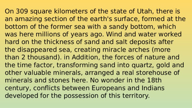 On 309 square kilometers of the state of Utah, there is an amazing section of the earth's surface, formed at the bottom of the former sea with a sandy bottom, which was here millions of years ago. Wind and water worked hard on the thickness of sand and salt deposits after the disappeared sea, creating miracle arches (more than 2 thousand). in Addition, the forces of nature and the time factor, transforming sand into quartz, gold and other valuable minerals, arranged a real storehouse of minerals and stones here. No wonder in the 18th century, conflicts between Europeans and Indians developed for the possession of this territory.