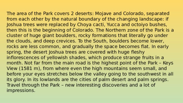 The area of the Park covers 2 deserts: Mojave and Colorado, separated from each other by the natural boundary of the changing landscape: if Joshua trees were replaced by Choya cacti, Yucca and octoiyo bushes, then this is the beginning of Colorado. The Northern zone of the Park is a cluster of huge giant boulders, rocky formations that literally go under the clouds, and deep crevices. To the South, boulders become lower, rocks are less common, and gradually the space becomes flat. In early spring, the desert Joshua trees are covered with huge fleshy inflorescences of yellowish shades, which produce strange fruits in a month. Not far from the main road is the highest point of the Park – Keys View (1581 m), from where even the high mountains seem small, and before your eyes stretches below the valley going to the southwest in all its glory. In its lowlands are the cities of palm desert and palm springs. Travel through the Park – new interesting discoveries and a lot of impressions.