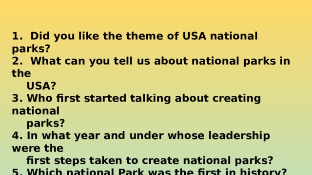 1. Did you like the theme of USA national parks? 2. What can you tell us about national parks in the  USA? 3. Who first started talking about creating national  parks? 4. In what year and under whose leadership were the  first steps taken to create national parks? 5. Which national Park was the first in history?