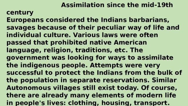 Assimilation since the mid-19th century Europeans considered the Indians barbarians, savages because of their peculiar way of life and individual culture. Various laws were often passed that prohibited native American language, religion, traditions, etc. The government was looking for ways to assimilate the indigenous people. Attempts were very successful to protect the Indians from the bulk of the population in separate reservations. Similar Autonomous villages still exist today. Of course, there are already many elements of modern life in people's lives: clothing, housing, transport. However, they are still true to many traditions and customs of their ancestors: they preserve the language, religion, customs, secrets of shamanism, etc. By the way, each tribe has its own language.