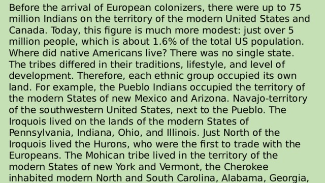Before the arrival of European colonizers, there were up to 75 million Indians on the territory of the modern United States and Canada. Today, this figure is much more modest: just over 5 million people, which is about 1.6% of the total US population. Where did native Americans live? There was no single state. The tribes differed in their traditions, lifestyle, and level of development. Therefore, each ethnic group occupied its own land. For example, the Pueblo Indians occupied the territory of the modern States of new Mexico and Arizona. Navajo-territory of the southwestern United States, next to the Pueblo. The Iroquois lived on the lands of the modern States of Pennsylvania, Indiana, Ohio, and Illinois. Just North of the Iroquois lived the Hurons, who were the first to trade with the Europeans. The Mohican tribe lived in the territory of the modern States of new York and Vermont, the Cherokee inhabited modern North and South Carolina, Alabama, Georgia, and Virginia.