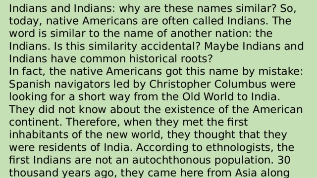 Indians and Indians: why are these names similar? So, today, native Americans are often called Indians. The word is similar to the name of another nation: the Indians. Is this similarity accidental? Maybe Indians and Indians have common historical roots? In fact, the native Americans got this name by mistake: Spanish navigators led by Christopher Columbus were looking for a short way from the Old World to India. They did not know about the existence of the American continent. Therefore, when they met the first inhabitants of the new world, they thought that they were residents of India. According to ethnologists, the first Indians are not an autochthonous population. 30 thousand years ago, they came here from Asia along the Bering isthmus.
