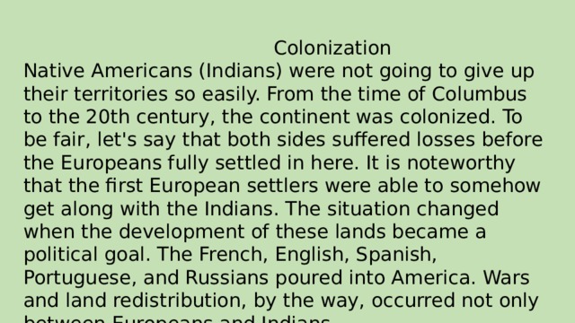 Colonization Native Americans (Indians) were not going to give up their territories so easily. From the time of Columbus to the 20th century, the continent was colonized. To be fair, let's say that both sides suffered losses before the Europeans fully settled in here. It is noteworthy that the first European settlers were able to somehow get along with the Indians. The situation changed when the development of these lands became a political goal. The French, English, Spanish, Portuguese, and Russians poured into America. Wars and land redistribution, by the way, occurred not only between Europeans and Indians.