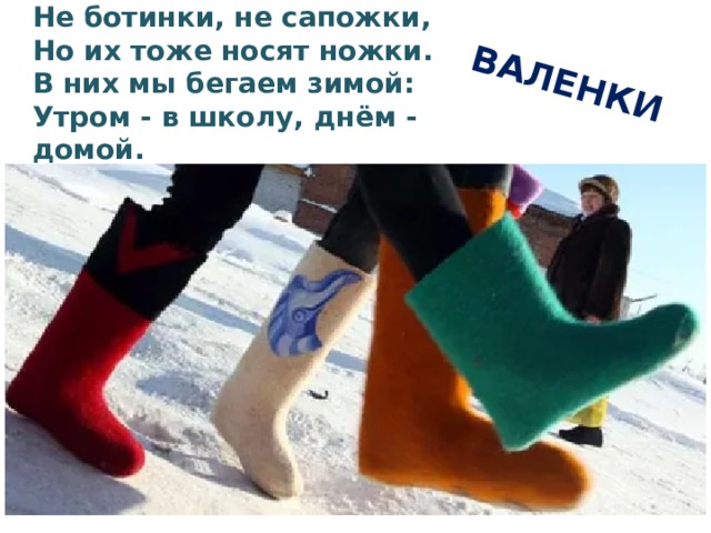 ВАЛЕНКИ Не ботинки, не сапожки,  Но их тоже носят ножки.  В них мы бегаем зимой:  Утром - в школу, днём - домой.