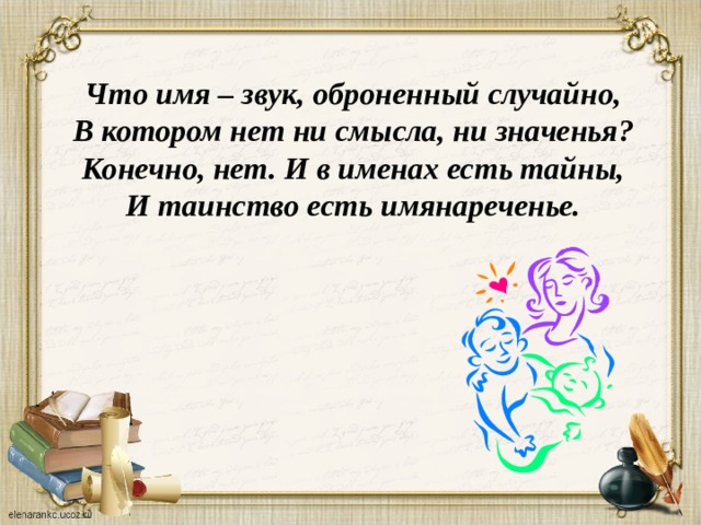 Что имя – звук, оброненный случайно, В котором нет ни смысла, ни значенья? Конечно, нет. И в именах есть тайны, И таинство есть имянареченье.             