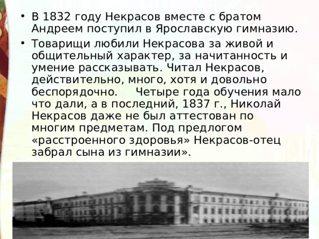 В 1832 году  Некрасов  вместе  с  братом  Андреем  поступил в  Ярославскую  гимназию . Товарищи  любили  Некрасова  за  живой  и  общительный  характер , за  начитанность  и  умение  рассказывать . Читал  Некрасов , действительно , много, хотя и довольно  беспорядочно .   Четыре года обучения мало что дали, а в последний, 1837 г., Николай Некрасов даже не был аттестован по многим предметам. Под предлогом «расстроенного здоровья» Некрасов-отец забрал сына из гимназии».