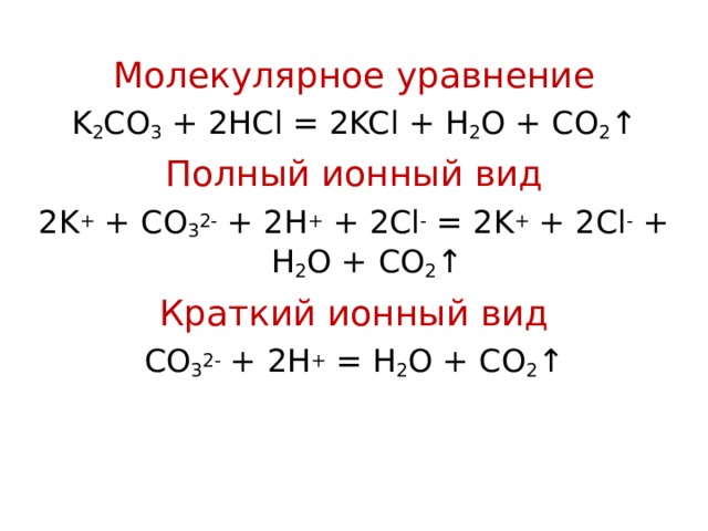 Молекулярное уравнение K 2 CO 3 + 2 HCl = 2KCl + H 2 O + CO 2 ↑ Полный ионный вид 2 K + + CO 3 2- + 2H + + 2Cl -  = 2K + + 2Cl - + H 2 O +  CO 2 ↑ Краткий ионный вид CO 3 2- + 2H + = H 2 O + CO 2 ↑