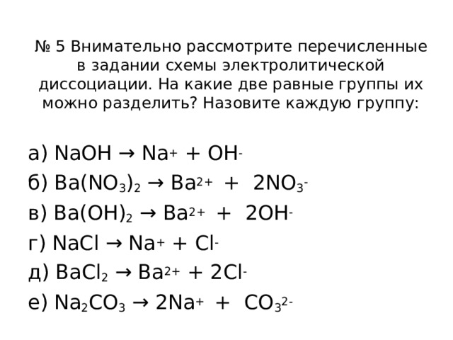 № 5 Внимательно рассмотрите перечисленные в задании схемы электролитической диссоциации. На какие две равные группы их можно разделить? Назовите каждую группу: а) NaOH → Na + + OH - б) Ba(NO 3 ) 2  → Ba 2+ + 2NO 3 - в) Ba(OH) 2  → Ba 2+ + 2OH - г) NaCl → Na + + Cl - д) BaCl 2  → Ba 2+ + 2Cl - е) Na 2 CO 3  → 2Na + + CO 3 2-