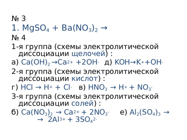 № 3 1. MgSO 4 + Ba(NO 3 ) 2  → № 4 1-я группа (схемы электролитической диссоциации щелочей ) : а)  Ca(OH) 2 →Ca 2+ +2OH -  д) KOH →K + +OH - 2-я группа (схемы электролитической диссоциации кислот ) : г)  HCl → H + + Cl -  в)  HNO 3 → H + + NO 3 - 3-я группа (схемы электролитической диссоциации солей ) : б)  Ca(NO 3 ) 2 → Ca 2+ + 2NO 3 -  е)  Al 2 (SO 4 ) 3 →  → 2Al 3+ + 3SO 4 2-