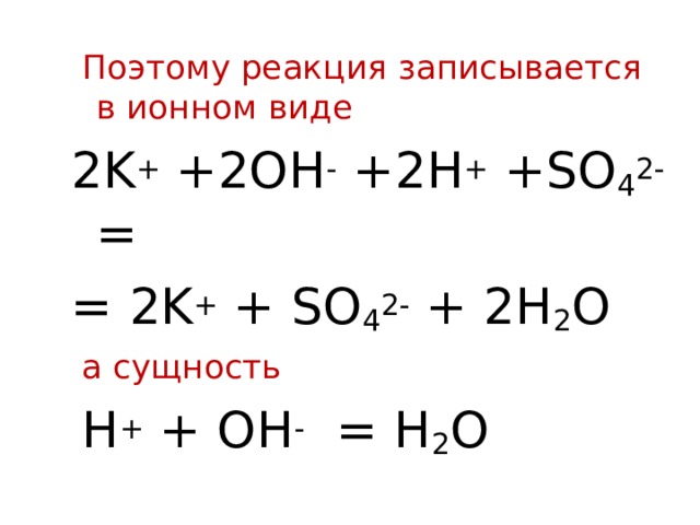 Поэтому реакция записывается в ионном виде 2 K + +2OH - + 2 H + +SO 4 2- = = 2K + + SO 4 2- + 2H 2 O  а сущность  H + + OH -  = H 2 O