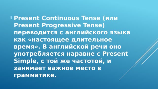 Present Continuous Tense (или Present Progressive Tense) переводится с английского языка как «настоящее длительное время». В английской речи оно употребляется наравне с Present Simple, с той же частотой, и занимает важное место в грамматике.