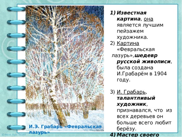 Известная картина , она является лучшим пейзажем художника. Картина «Февральская  лазурь», шедевр русской живописи , была создана И.Грабарём в 1904 году. И. Грабарь , талантливый художник , признавался, что из всех деревьев он больше всего любит берёзу. Мастер своего дела , И. Грабарь