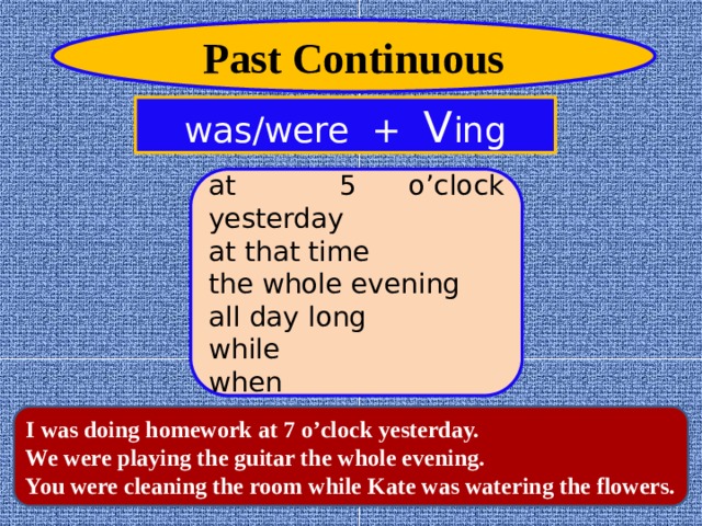 Past Continuous was/were + V ing at 5 o’clock yesterday at that time the whole evening all day long while when I was doing homework at 7 o’clock yesterday. We were playing the guitar the whole evening. You were cleaning the room while Kate was watering the flowers.