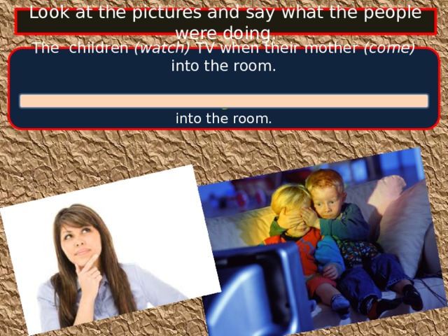 Look at the pictures and say what the people were doing. The children (watch) TV when their mother (come) into the room.  The children were watching TV when their mother came into the room.