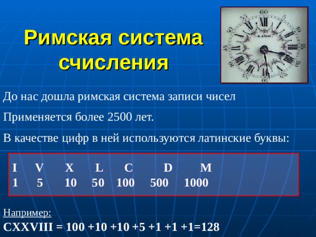 Римская система счисления До нас дошла римская система записи чисел Применяется более 2500 лет. В качестве цифр в ней используются латинские буквы:  I V X L  C  D M  1 5 10 50 100 500 1000 Например:  CXXVIII = 100 +10 +10 +5 +1 +1 +1=128