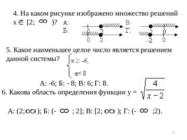 4. На каком рисунке изображено множество решений х [2; )? 5. Какое наименьшее целое число является решением данной системы?  А: -6; Б: - 8; В: 6; Г: 8. 6. Какова область определения функции у = А: (2; ); Б: (- ; 2]; В: [2; ); Г: (- ;2).
