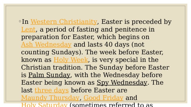 In Western Christianity , Easter is preceded by Lent , a period of fasting and penitence in preparation for Easter, which begins on Ash Wednesday and lasts 40 days (not counting Sundays). The week before Easter, known as Holy Week , is very special in the Christian tradition. The Sunday before Easter is Palm Sunday , with the Wednesday before Easter being known as Spy Wednesday . The last three days before Easter are Maundy Thursday , Good Friday and Holy Saturday