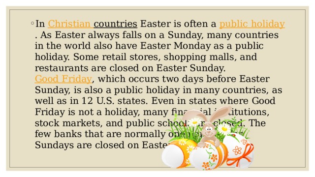 In Christian countries Easter is often a public holiday . As Easter always falls on a Sunday, many countries in the world also have Easter Monday as a public holiday. Some retail stores, shopping malls, and restaurants are closed on Easter Sunday. Good Friday