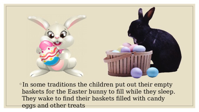 In some traditions the children put out their empty baskets for the Easter bunny to fill while they sleep. They wake to find their baskets filled with candy eggs and other treats