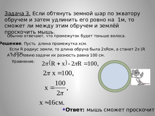 Задача 3. Если обтянуть земной шар по экватору обручем и затем удлинить его ровно на 1м, то сможет ли между этим обручем и землёй проскочить мышь. Обычно отвечают, что промежуток будет тоньше волоса. Решение . Пусть длина промежутка хсм. Если R радиус земли, то длина обруча была 2  Rсм, а станет 2  (R + x)см. А по условию задачи их разность равна 100 см. Уравнение.