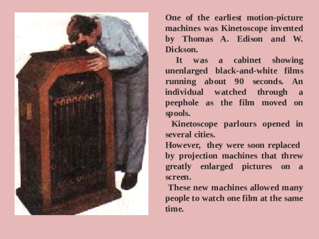 One of the earliest motion-picture machines was Kinetoscope invented by Thomas A. Edison and W. Dickson.  It was a cabinet showing unenlarged black-and-white films running about 90 seconds. An individual watched through a peephole as the film moved on spools.  Kinetoscope parlours opened in several cities. However, they were soon replaced by projection machines that threw greatly enlarged pictures on a screen.  These new machines allowed many people to watch one film at the same time.
