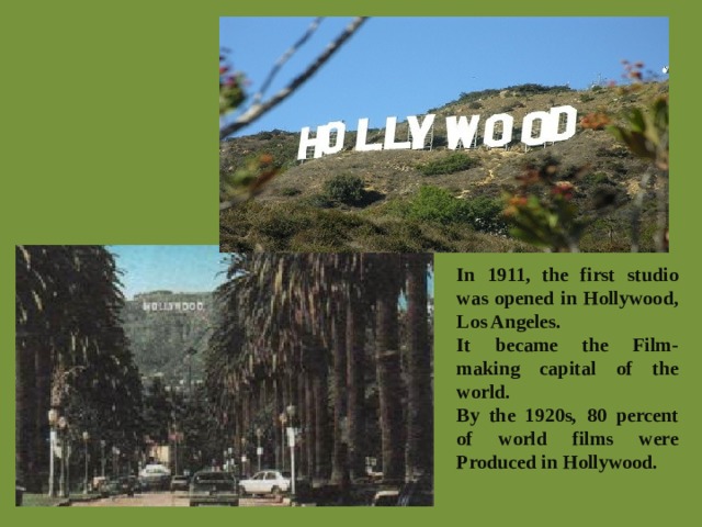 In 1911, the first studio was opened in Hollywood, Los Angeles. It became the Film-making capital of the world. By the 1920s, 80 percent of world films were Produced in Hollywood.