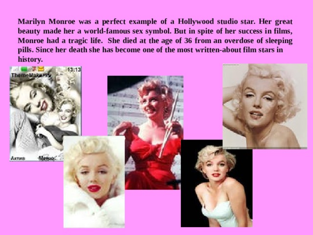 Marilyn Monroe was a perfect example of a Hollywood studio star. Her great beauty made her a world-famous sex symbol. But in spite of her success in films, Monroe had a tragic life. She died at the age of 36 from an overdose of sleeping pills. Since her death she has become one of the most written-about film stars in history.