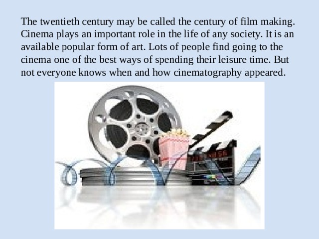 The twentieth century may be called the century of film making. Cinema plays an important role in the life of any society. It is an available popular form of art. Lots of people find going to the cinema one of the best ways of spending their leisure time. But not everyone knows when and how cinematography appeared.