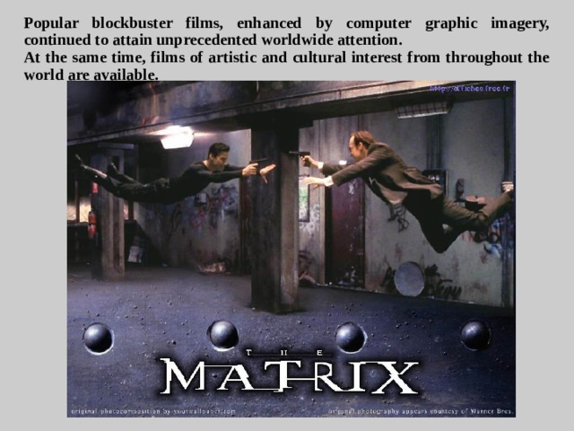 Popular blockbuster films, enhanced by computer graphic imagery, continued to attain unprecedented worldwide attention. At the same time, films of artistic and cultural interest from throughout the world are available.