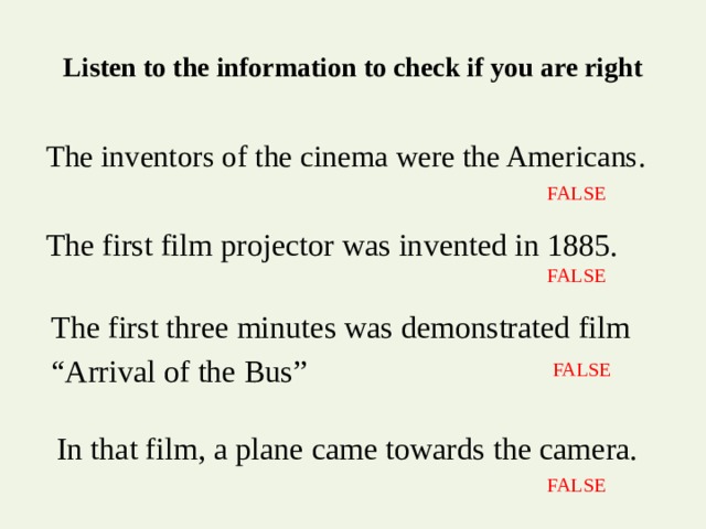Listen to the information to check if you are right The inventors of the cinema were the Americans. FALSE The first film projector was invented in 1885. FALSE The first three minutes was demonstrated film “ Arrival of the Bus” FALSE In that film, a plane came towards the camera. FALSE