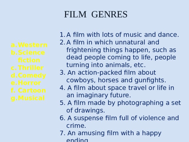 FILM GENRES A film with lots of music and dance. A film in which unnatural and frightening things happen, such as dead people coming to life, people turning into animals, etc. 3. An action-packed film about cowboys, horses and gunfights. 4. A film about space travel or life in an imaginary future. 5. A film made by photographing a set of drawings. 6. A suspense film full of violence and crime. 7. An amusing film with a happy ending. Western Science fiction Thriller Comedy Horror Cartoon Musical