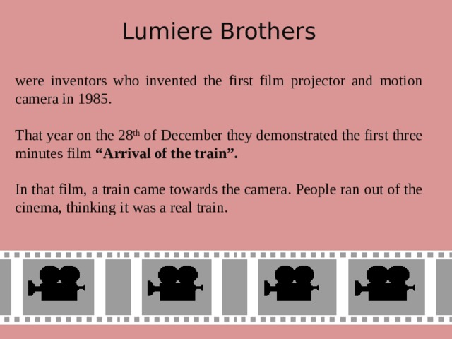 Lumiere Brothers were inventors who invented the first film projector and motion camera in 1985. That year on the 28 th of December they demonstrated the first three minutes film “Arrival of the train”.  In that film, a train came towards the camera. People ran out of the cinema, thinking it was a real train.
