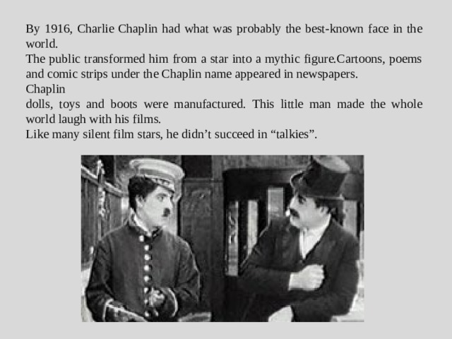 By 1916, Charlie Chaplin had what was probably the best-known face in the world. The public transformed him from a star into a mythic figure.Сartoons, poems and comic strips under the Chaplin name appeared in newspapers. Chaplin dolls, toys and boots were manufactured. This little man made the whole world laugh with his films. Like many silent film stars, he didn’t succeed in “talkies”.