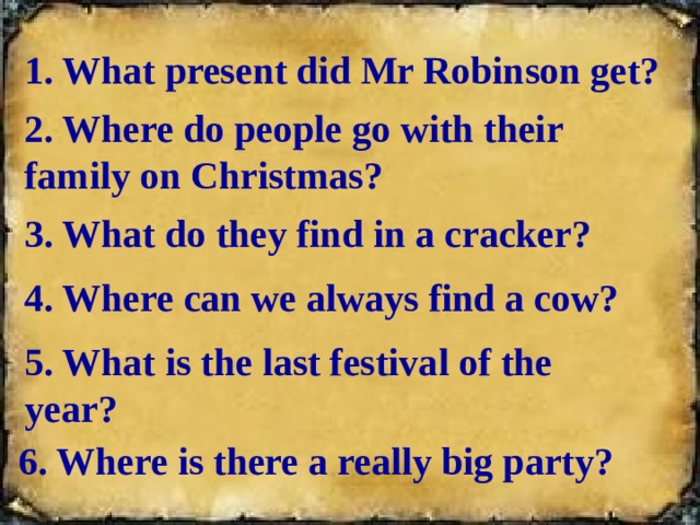 1. What present did Mr Robinson get? 2. Where do people go with their family on Christmas? 3. What do they find in a cracker? 4. Where can we always find a cow? 5. What is the last festival of the year? 6. Where is there a really big party?