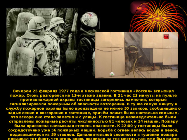 Вечером 25 февраля 1977 года в московской гостинице «Россия» вспыхнул пожар. Огонь разгорелся на 13-м этаже здания. В 21 час 23 минуты на пульте противопожарной охраны гостиницы загорелись лампочки, которые сигнализировали пожарным об опасности возгорания. В ту же самую минуту в службу пожарной охраны было произведено не менее 50 звонков, сообщивших о задымлении и возгорании в гостинице, причём пламя было настолько сильным, что вскоре оно стало заметно и с улицы. К гостинице незамедлительно были отправлены пожарные расчёты численностью 81 человек и 14 машин. Пожару была присвоена наивысшая степень опасности. К 22:00 у гостиницы было сосредоточено уже 56 пожарных машин. Борьба с огнём велась водой и пеной, подававшимися из 59 стволов. Дополнительной сложности в тушении пожара придавал тот факт, что огонь вновь возникал на тех местах, где уже был ранее потушен.