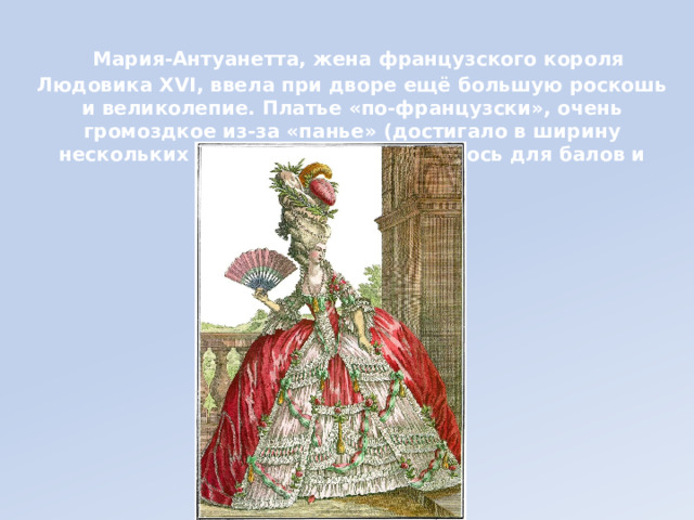 Мария-Антуанетта, жена французского короля Людовика XVI, ввела при дворе ещё большую роскошь и великолепие. Платье «по-французски», очень громоздкое из-за «панье» (достигало в ширину нескольких метров!), предназначалось для балов и церемоний.