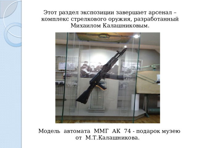 Этот раздел экспозиции завершает арсенал – комплекс стрелкового оружия, разработанный Михаилом Калашниковым.   М одель автомата ММГ АК 74 - подарок музею от М.Т.Калашникова.